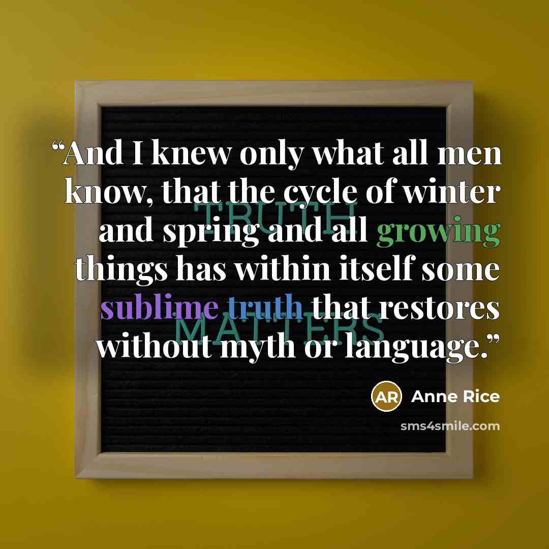 “And I knew only what all men know, that the cycle of winter and spring and all growing things has within itself some sublime truth that restores without myth or language.” quote by Anne Rice