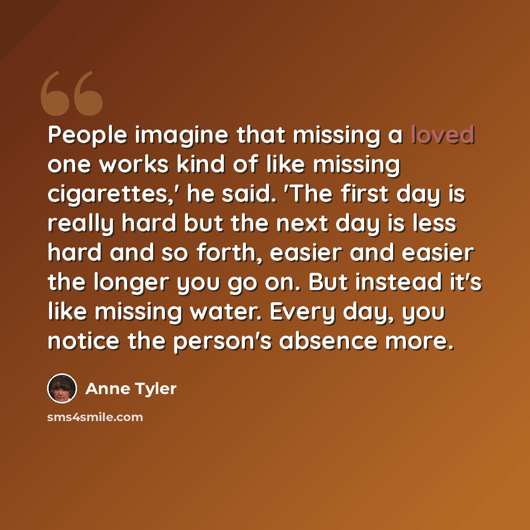 “People imagine that missing a loved one works kind of like missing cigarettes,' he said. 'The first day is really hard but the next day is less hard and so forth, easier and easier the longer you go on. But instead it's like missing water. Every day, you notice the person's absence more.” quote by Anne Tyler