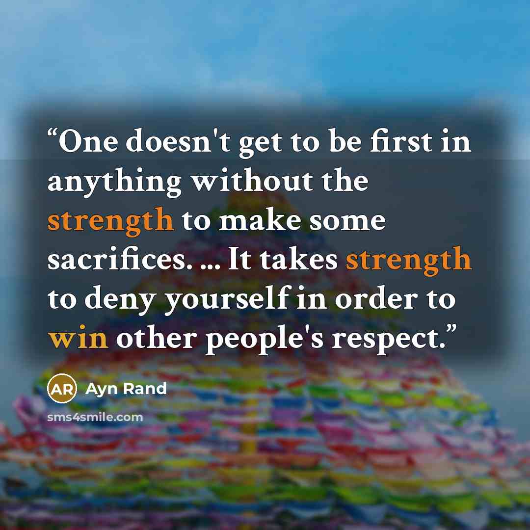 “One doesn't get to be first in anything without the strength to make some sacrifices. ... It takes strength to deny yourself in order to win other people's respect.” quote by Ayn Rand