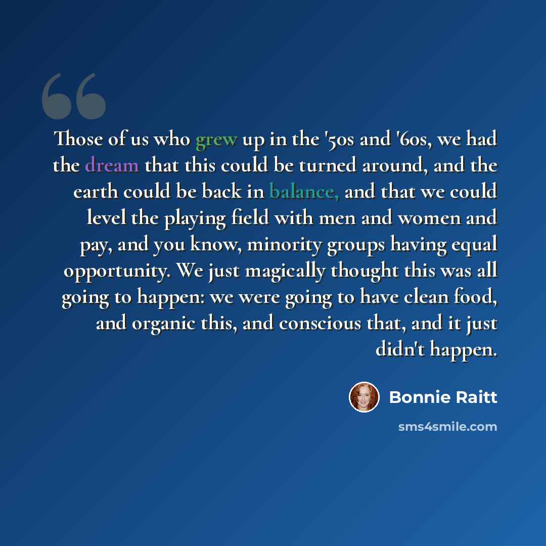 “Those of us who grew up in the '50s and '60s, we had the dream that this could be turned around, and the earth could be back in balance, and that we could level the playing field with men and women and pay, and you know, minority groups having equal opportunity. We just magically thought this was…” quote by Bonnie Raitt