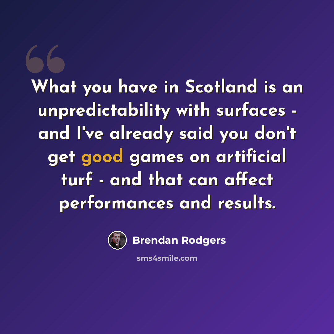 “What you have in Scotland is an unpredictability with surfaces - and I've already said you don't get good games on artificial turf - and that can affect performances and results.” quote by Brendan Rodgers