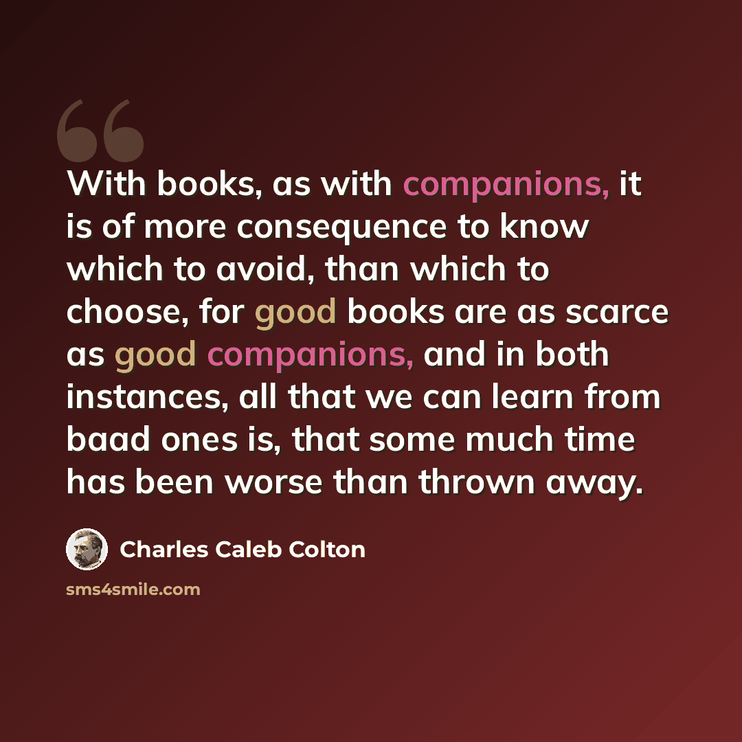 “With books, as with companions, it is of more consequence to know which to avoid, than which to choose, for good books are as scarce as good companions, and in both instances, all that we can learn from baad ones is, that some much time has been worse than thrown away.” quote by Charles Caleb Colton
