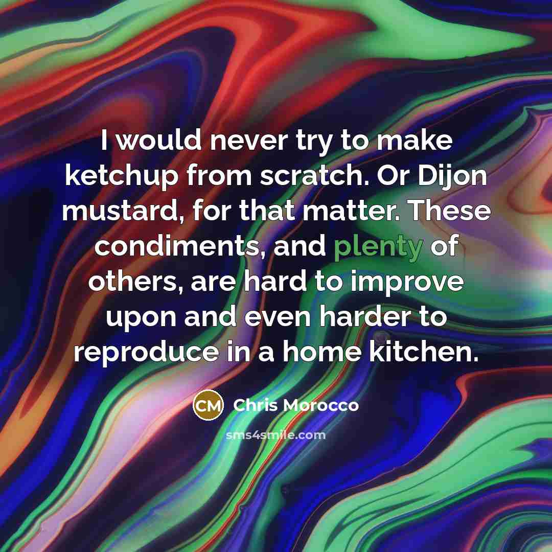 “I would never try to make ketchup from scratch. Or Dijon mustard, for that matter. These condiments, and plenty of others, are hard to improve upon and even harder to reproduce in a home kitchen.” quote by Chris Morocco