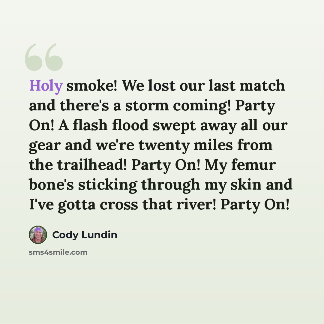 “Holy smoke! We lost our last match and there's a storm coming! Party On! A flash flood swept away all our gear and we're twenty miles from the trailhead! Party On! My femur bone's sticking through my skin and I've gotta cross that river! Party On!” quote by Cody Lundin