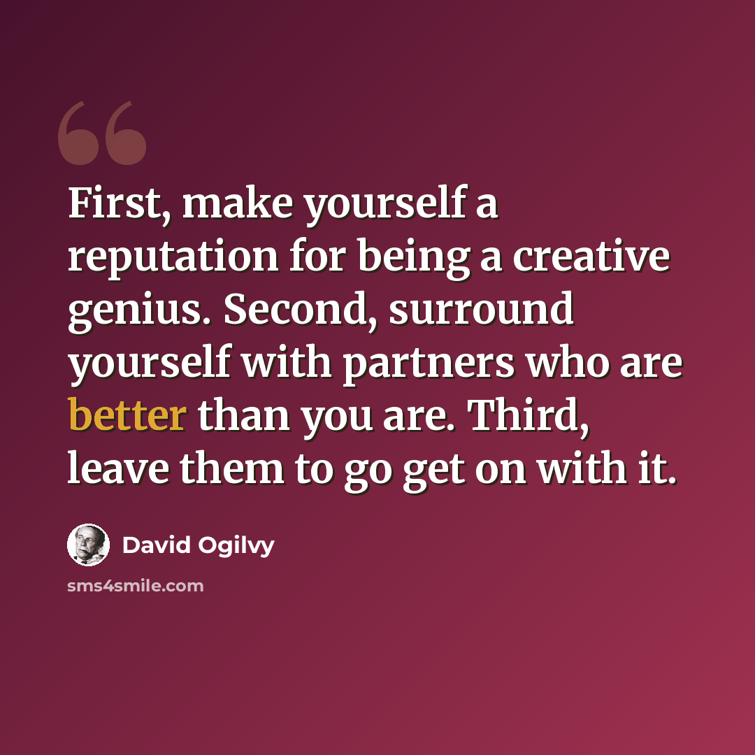 “First, make yourself a reputation for being a creative genius. Second, surround yourself with partners who are better than you are. Third, leave them to go get on with it.” quote by David Ogilvy