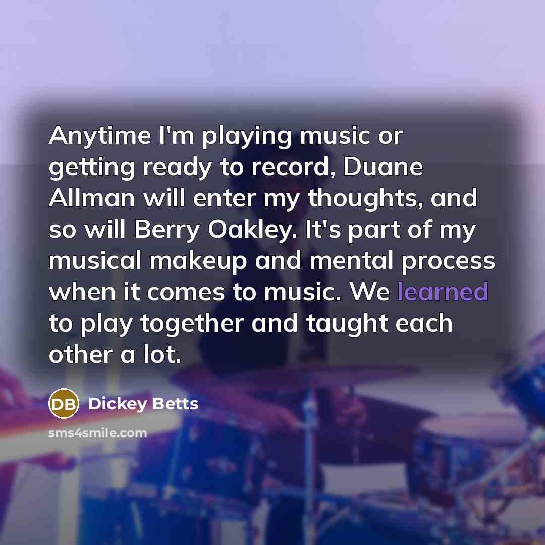 “Anytime I'm playing music or getting ready to record, Duane Allman will enter my thoughts, and so will Berry Oakley. It's part of my musical makeup and mental process when it comes to music. We learned to play together and taught each other a lot.” quote by Dickey Betts