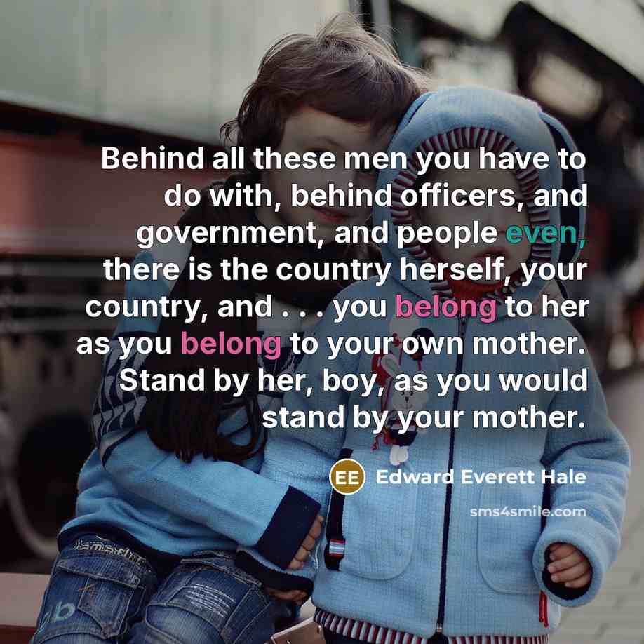 “Behind all these men you have to do with, behind officers, and government, and people even, there is the country herself, your country, and . . . you belong to her as you belong to your own mother. Stand by her, boy, as you would stand by your mother.” quote by Edward Everett Hale