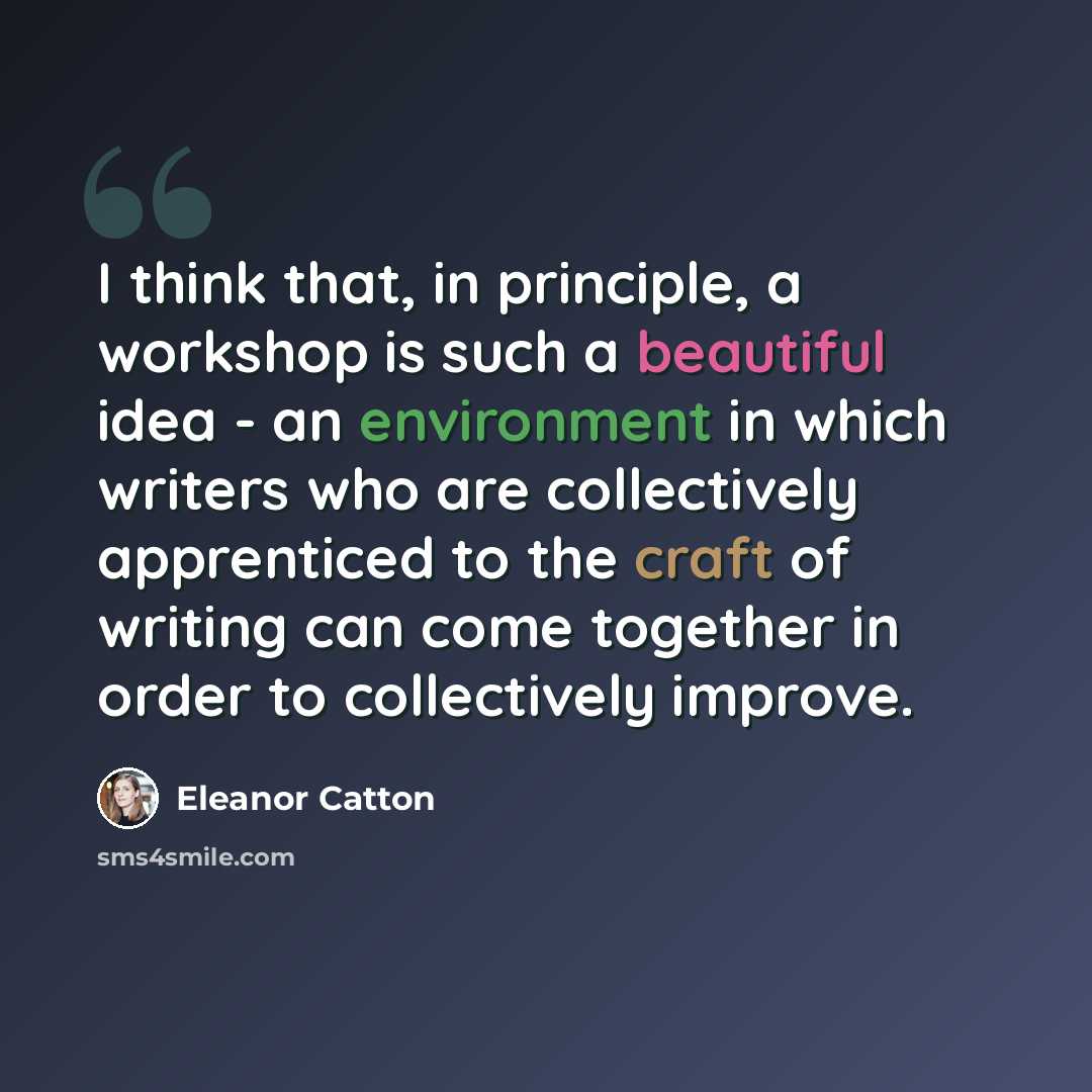 “I think that, in principle, a workshop is such a beautiful idea - an environment in which writers who are collectively apprenticed to the craft of writing can come together in order to collectively improve.” quote by Eleanor Catton