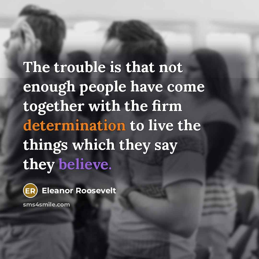 “The trouble is that not enough people have come together with the firm determination to live the things which they say they believe.” quote by Eleanor Roosevelt