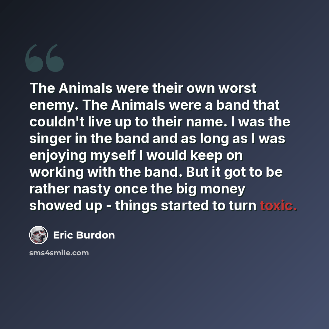 “The Animals were their own worst enemy. The Animals were a band that couldn't live up to their name. I was the singer in the band and as long as I was enjoying myself I would keep on working with the band. But it got to be rather nasty once the big money showed up - things started to turn toxic.” quote by Eric Burdon