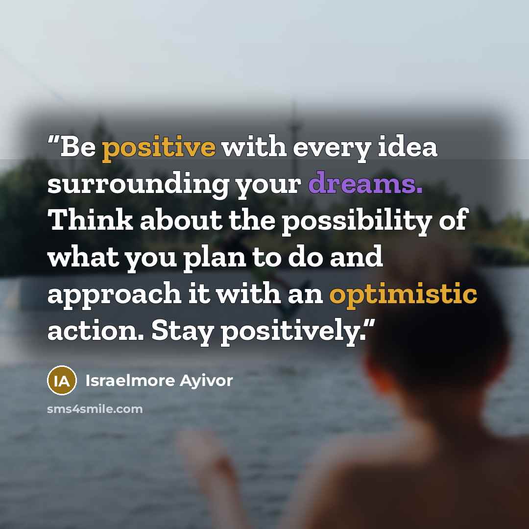 “Be positive with every idea surrounding your dreams. Think about the possibility of what you plan to do and approach it with an optimistic action. Stay positively.” quote by Israelmore Ayivor