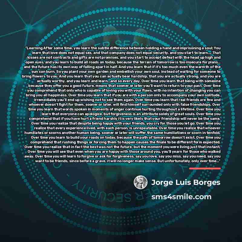 “Learning After some time, you learn the subtle difference between holding a hand and imprisoning a soul; You learn that love does not equal sex, and that company does not equal security, and you start to learn…. That kisses are not contracts and gifts are not promises, and you start to accept…” quote by Jorge Luis Borges