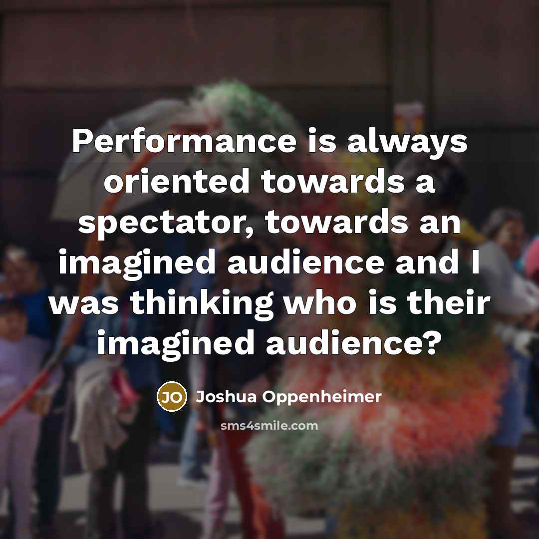 “Performance is always oriented towards a spectator, towards an imagined audience and I was thinking who is their imagined audience?” quote by Joshua Oppenheimer