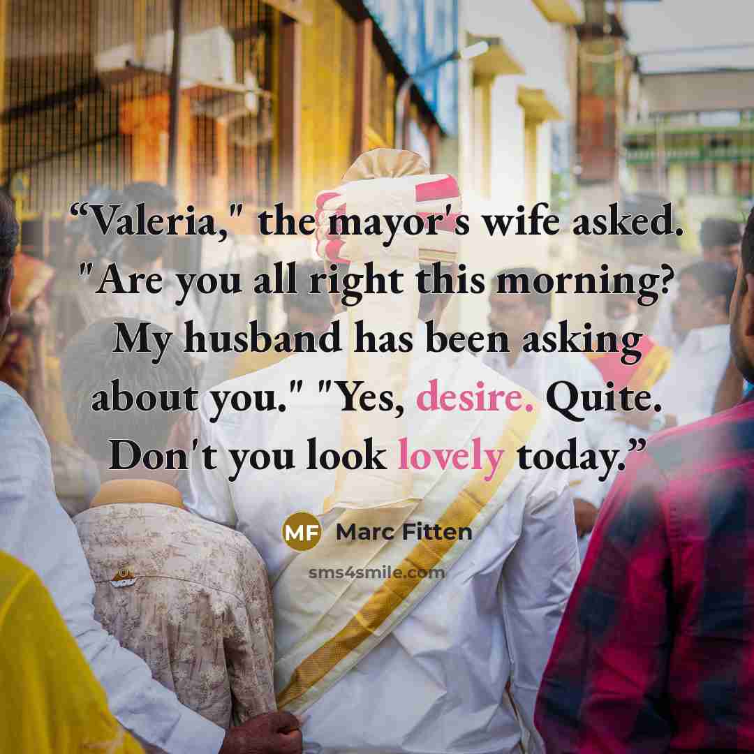 “Valeria," the mayor's wife asked. "Are you all right this morning? My husband has been asking about you." "Yes, desire. Quite. Don't you look lovely today.” quote by Marc Fitten
