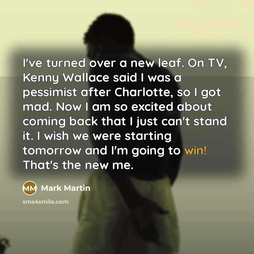 “I've turned over a new leaf. On TV, Kenny Wallace said I was a pessimist after Charlotte, so I got mad. Now I am so excited about coming back that I just can't stand it. I wish we were starting tomorrow and I'm going to win! That's the new me.” quote by Mark Martin