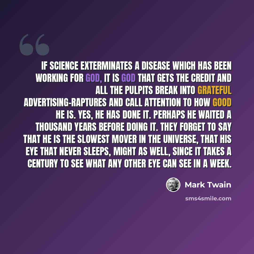 “If science exterminates a disease which has been working for God, it is God that gets the credit and all the pulpits break into grateful advertising-raptures and call attention to how good he is. Yes, he has done it. Perhaps he waited a thousand years before doing it. They forget to say that he is…” quote by Mark Twain
