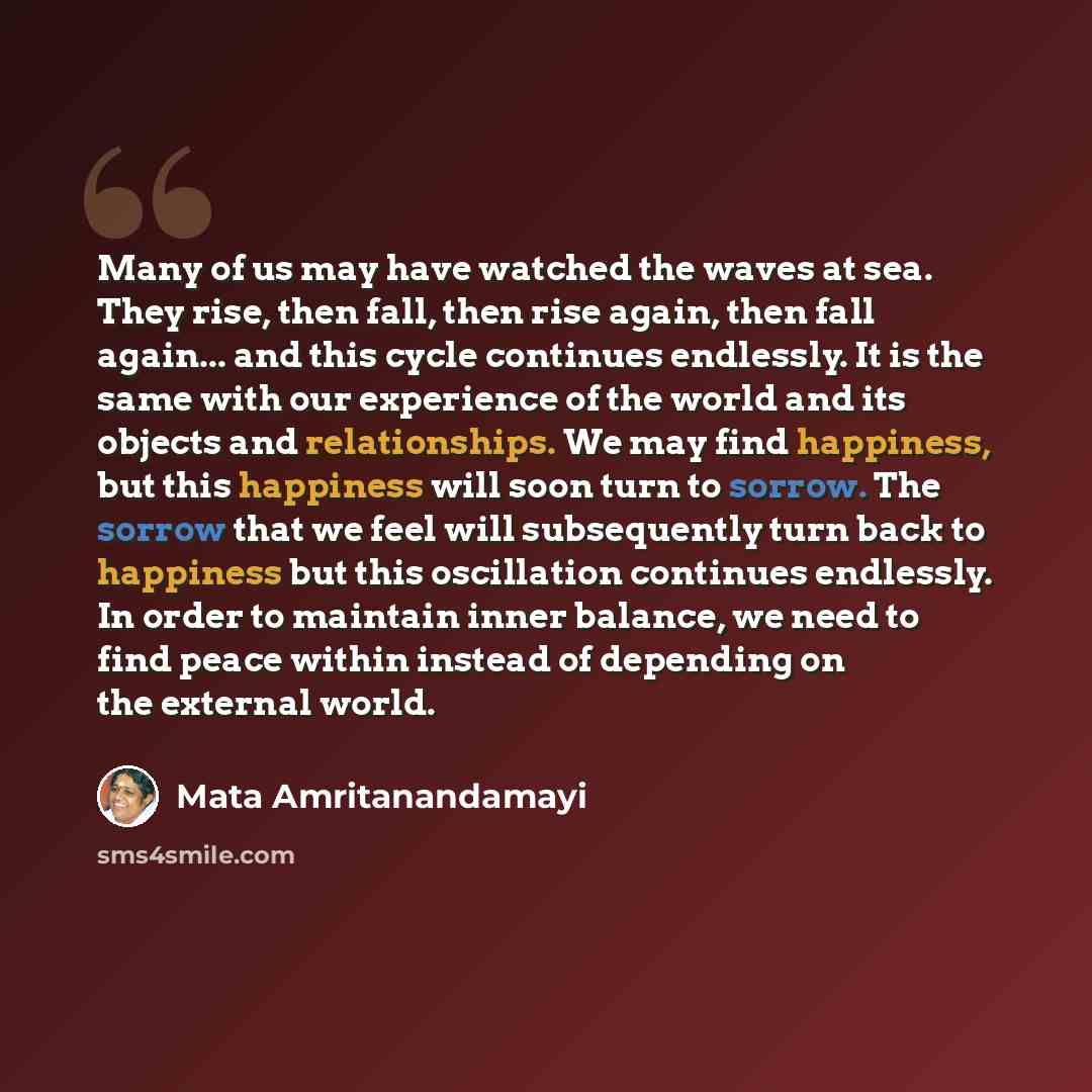 “Many of us may have watched the waves at sea. They rise, then fall, then rise again, then fall again... and this cycle continues endlessly. It is the same with our experience of the world and its objects and relationships. We may find happiness, but this happiness will soon turn to sorrow. The…” quote by Mata Amritanandamayi