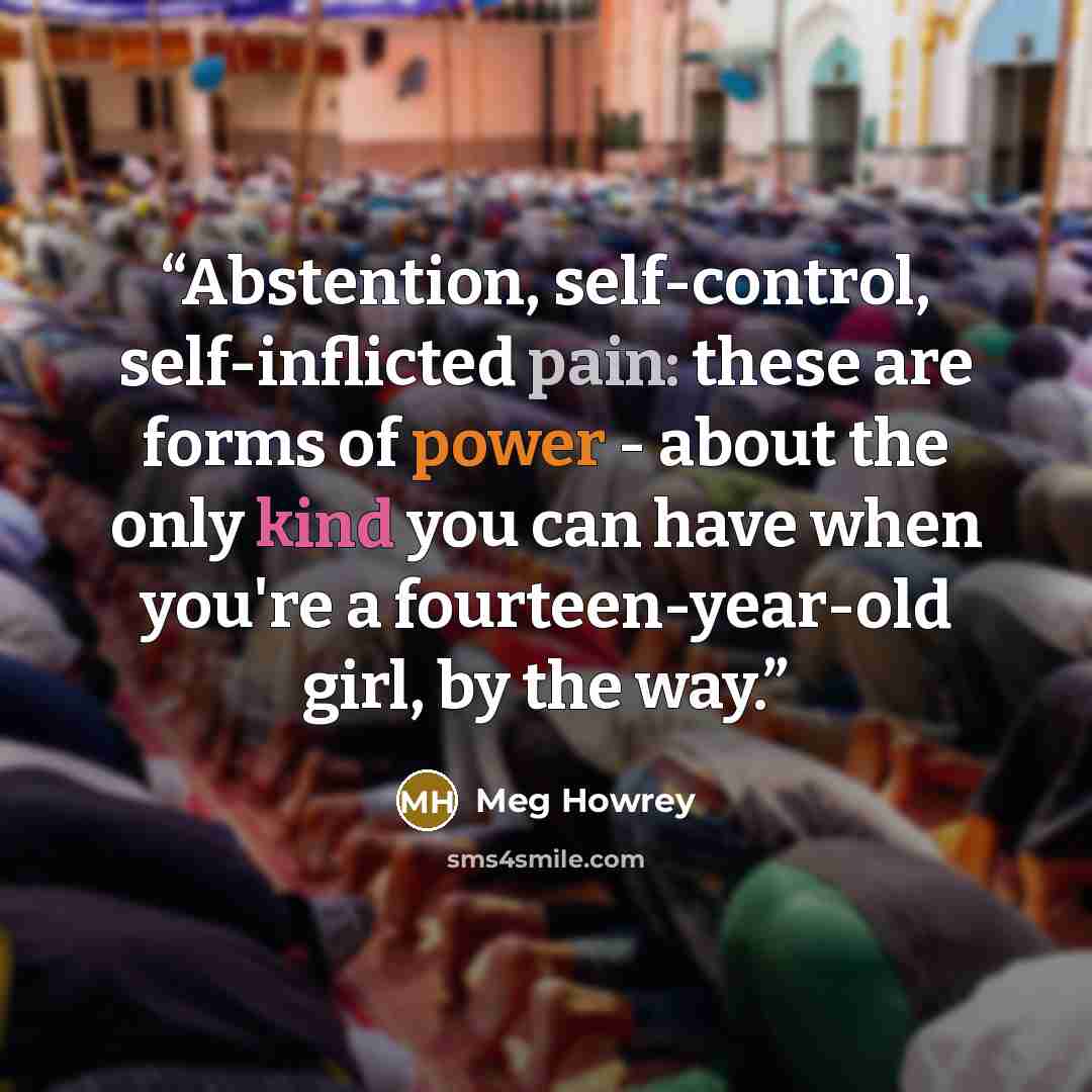 “Abstention, self-control, self-inflicted pain: these are forms of power - about the only kind you can have when you're a fourteen-year-old girl, by the way.” quote by Meg Howrey