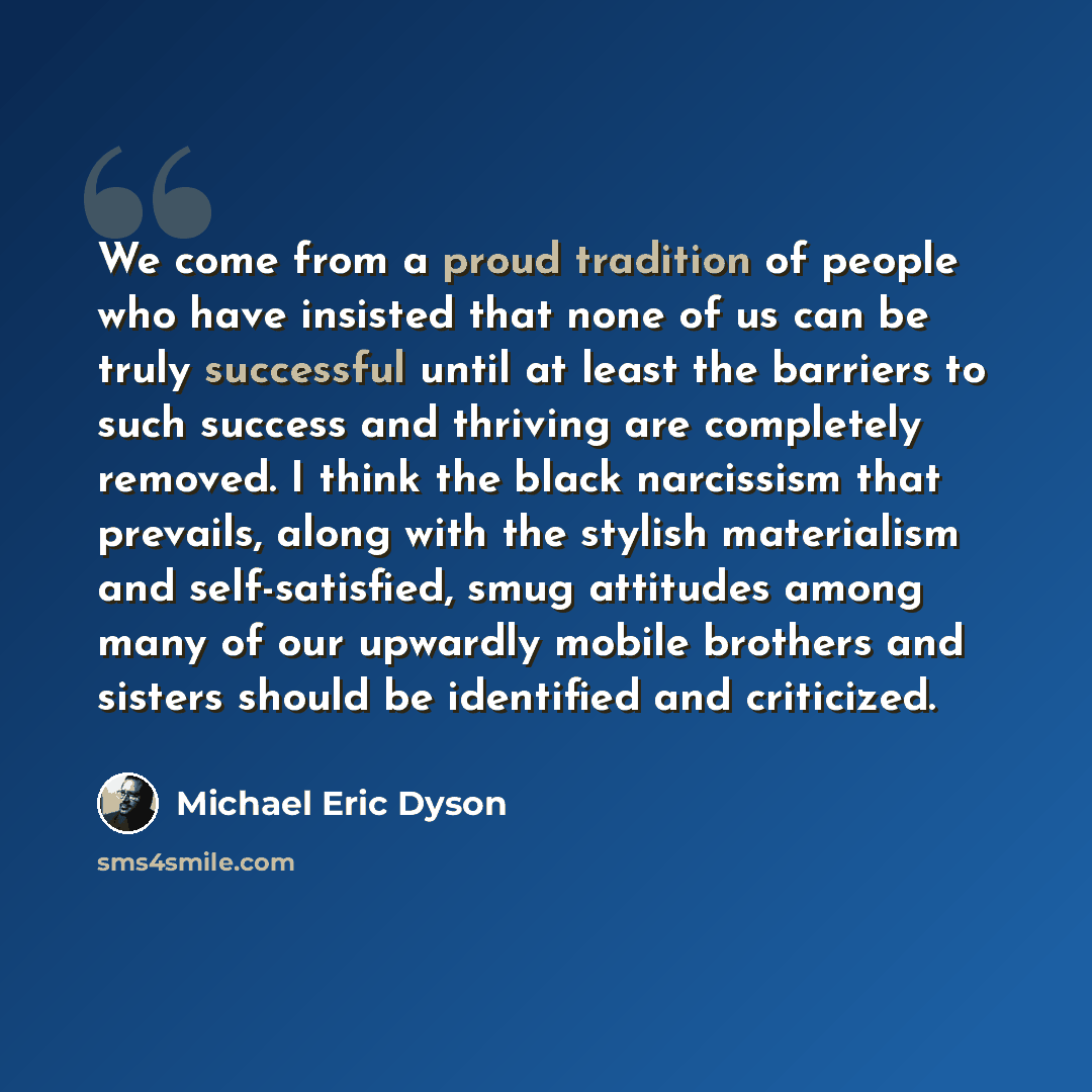 “We come from a proud tradition of people who have insisted that none of us can be truly successful until at least the barriers to such success and thriving are completely removed. I think the black narcissism that prevails, along with the stylish materialism and self-satisfied, smug attitudes…” quote by Michael Eric Dyson