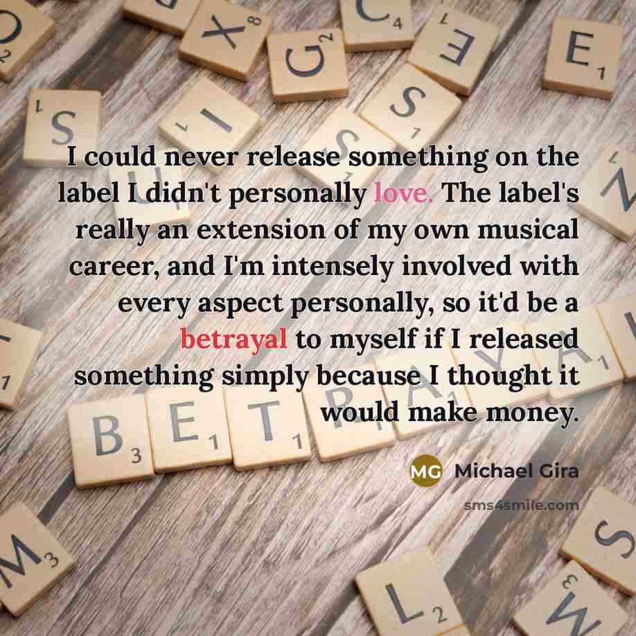 “I could never release something on the label I didn't personally love. The label's really an extension of my own musical career, and I'm intensely involved with every aspect personally, so it'd be a betrayal to myself if I released something simply because I thought it would make money.” quote by Michael Gira
