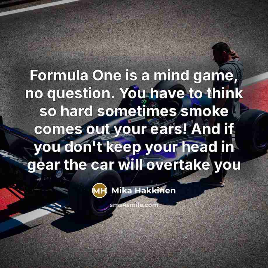 “Formula One is a mind game, no question. You have to think so hard sometimes smoke comes out your ears! And if you don't keep your head in gear the car will overtake you” quote by Mika Hakkinen