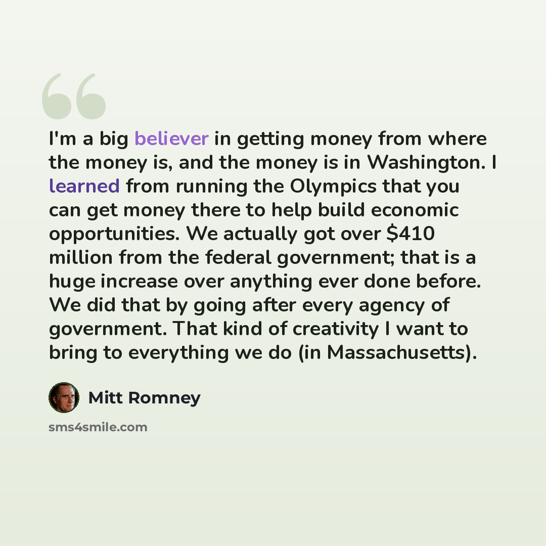 “I'm a big believer in getting money from where the money is, and the money is in Washington. I learned from running the Olympics that you can get money there to help build economic opportunities. We actually got over $410 million from the federal government; that is a huge increase over anything…” quote by Mitt Romney