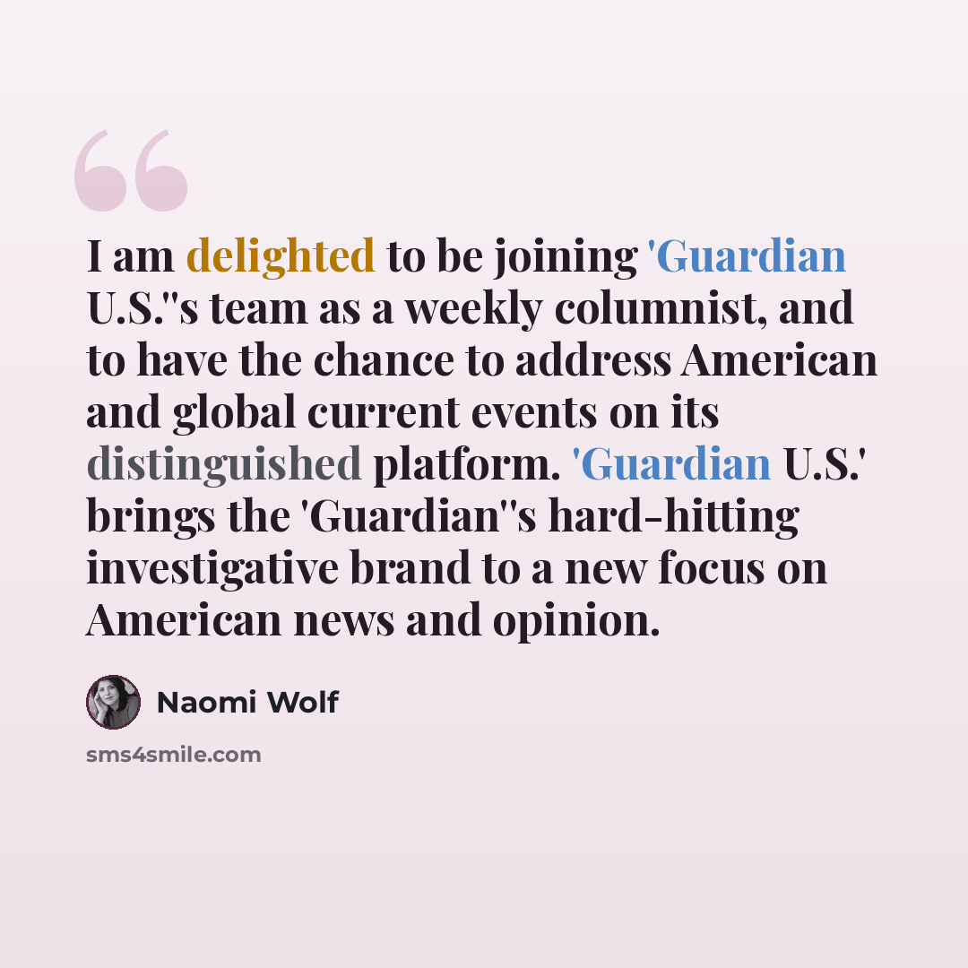 “I am delighted to be joining 'Guardian U.S.''s team as a weekly columnist, and to have the chance to address American and global current events on its distinguished platform. 'Guardian U.S.' brings the 'Guardian''s hard-hitting investigative brand to a new focus on American news and opinion.” quote by Naomi Wolf