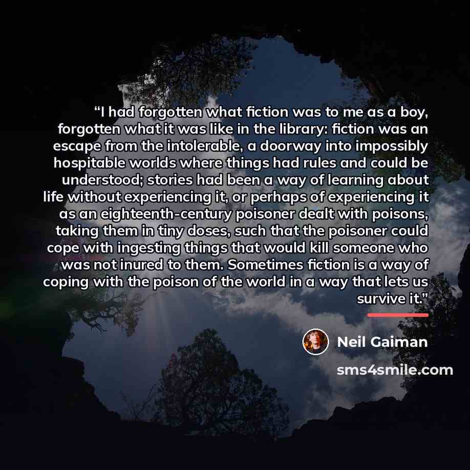 “I had forgotten what fiction was to me as a boy, forgotten what it was like in the library: fiction was an escape from the intolerable, a doorway into impossibly hospitable worlds where things had rules and could be understood; stories had been a way of learning about life without experiencing it…” quote by Neil Gaiman