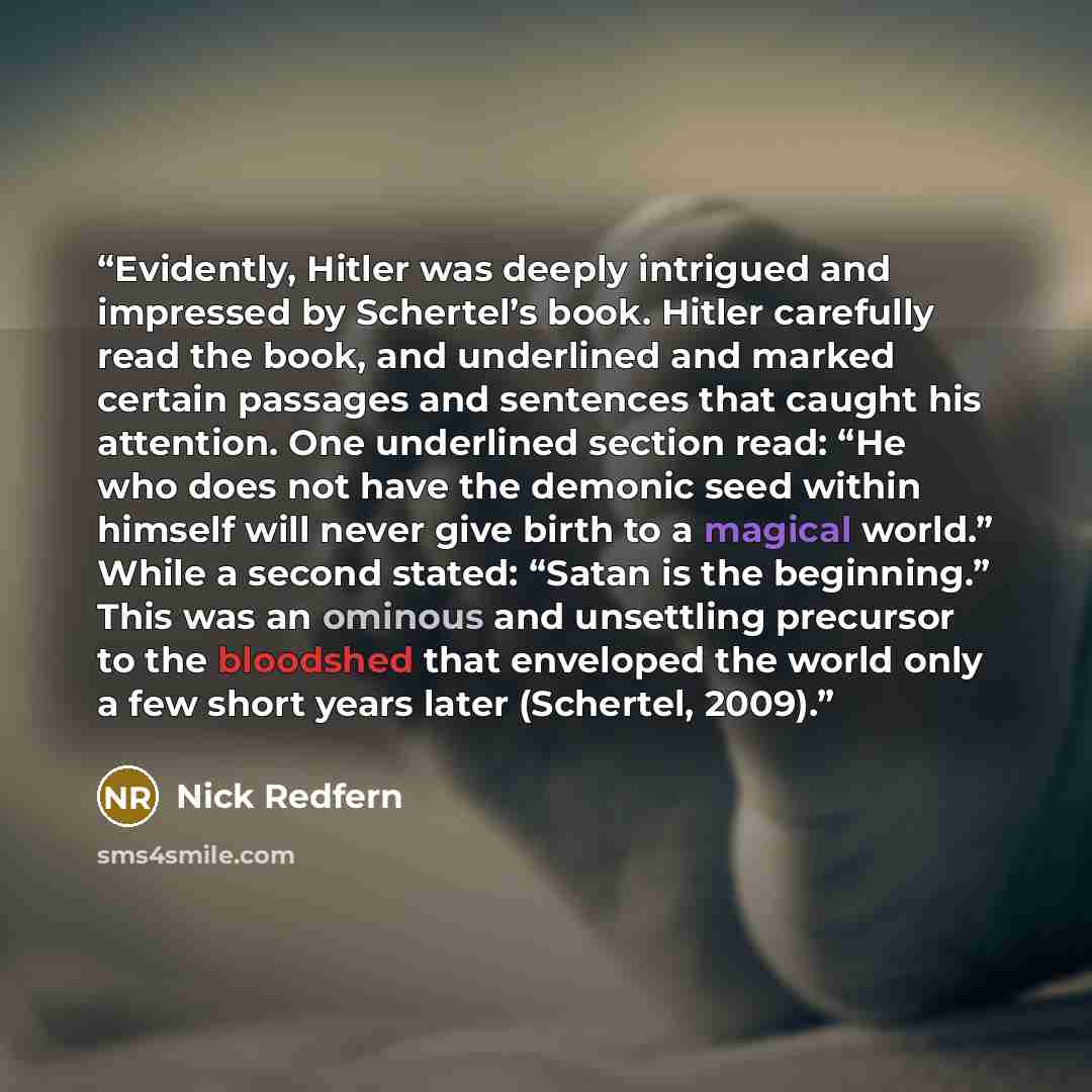 “Evidently, Hitler was deeply intrigued and impressed by Schertel’s book. Hitler carefully read the book, and underlined and marked certain passages and sentences that caught his attention. One underlined section read: “He who does not have the demonic seed within himself will never give birth to a…” quote by Nick Redfern