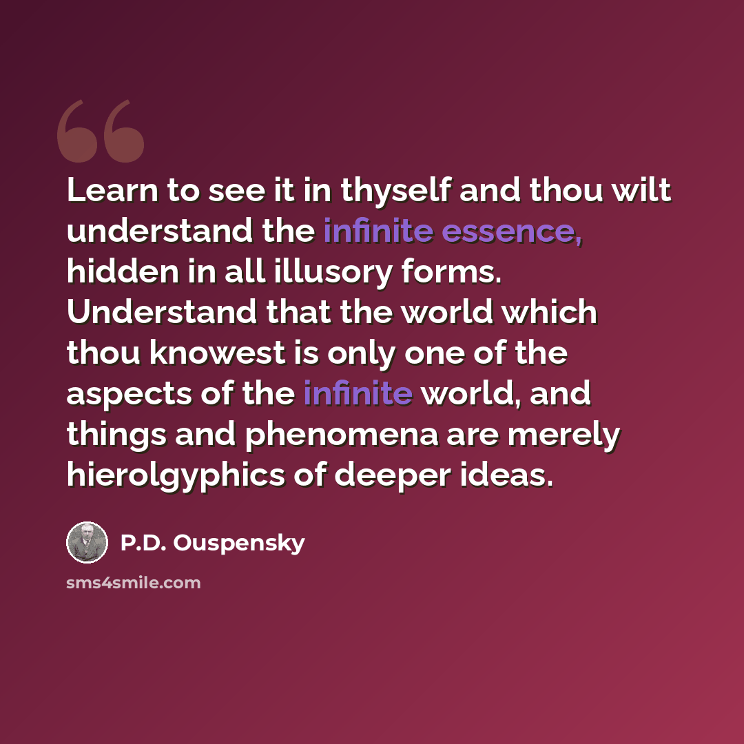 “Learn to see it in thyself and thou wilt understand the infinite essence, hidden in all illusory forms. Understand that the world which thou knowest is only one of the aspects of the infinite world, and things and phenomena are merely hierolgyphics of deeper ideas.” quote by P.D. Ouspensky