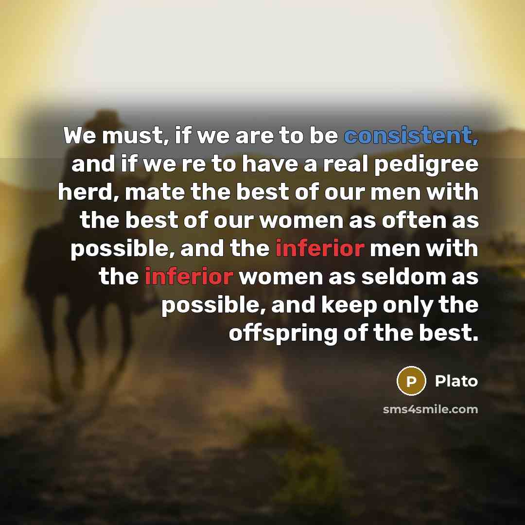 “We must, if we are to be consistent, and if we re to have a real pedigree herd, mate the best of our men with the best of our women as often as possible, and the inferior men with the inferior women as seldom as possible, and keep only the offspring of the best.” quote by Plato