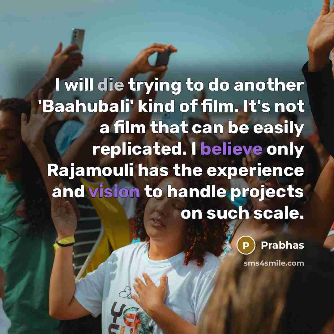 “I will die trying to do another 'Baahubali' kind of film. It's not a film that can be easily replicated. I believe only Rajamouli has the experience and vision to handle projects on such scale.” quote by Prabhas
