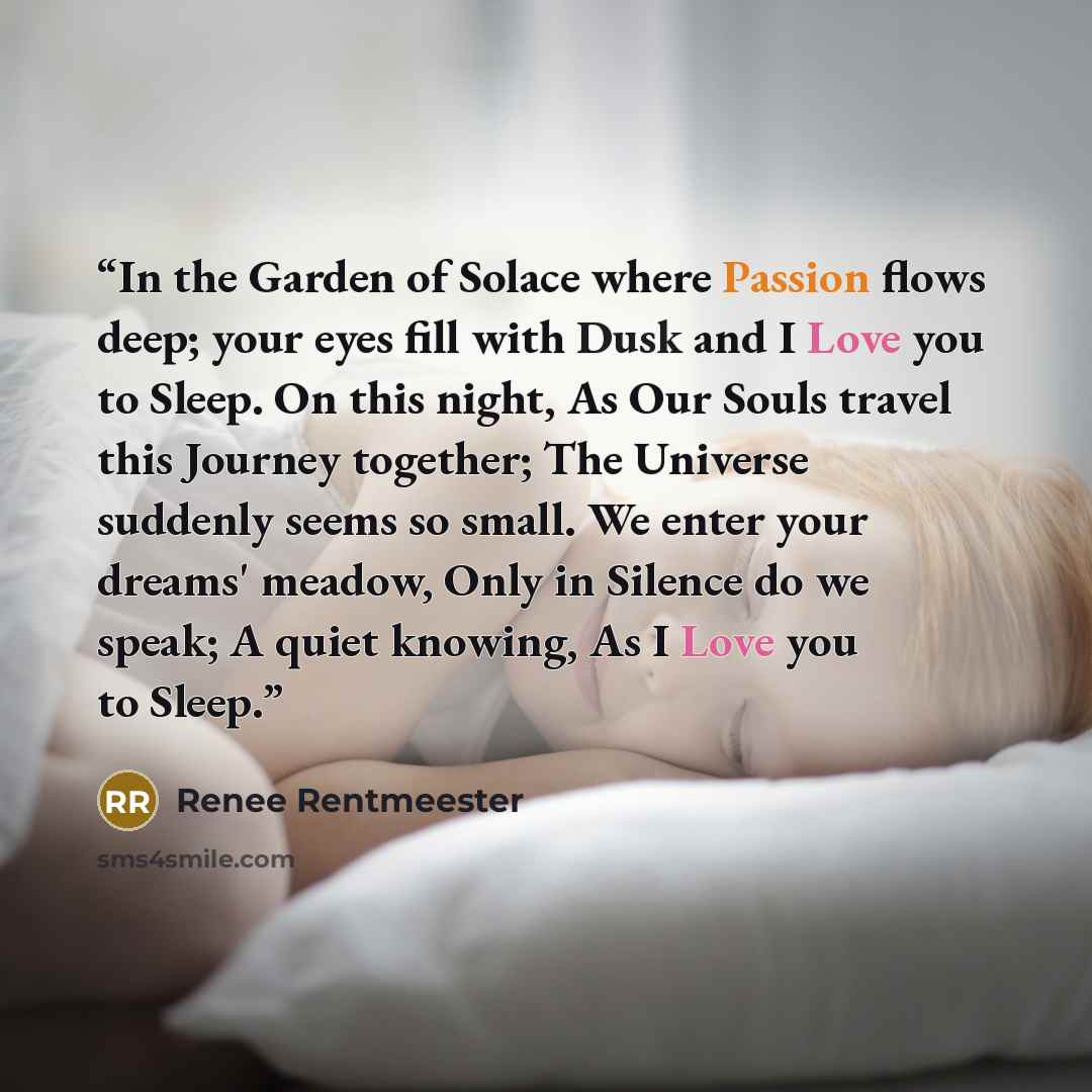 “In the Garden of Solace where Passion flows deep; your eyes fill with Dusk and I Love you to Sleep. On this night, As Our Souls travel this Journey together; The Universe suddenly seems so small. We enter your dreams' meadow, Only in Silence do we speak; A quiet knowing, As I Love you to Sleep.” quote by Renee Rentmeester