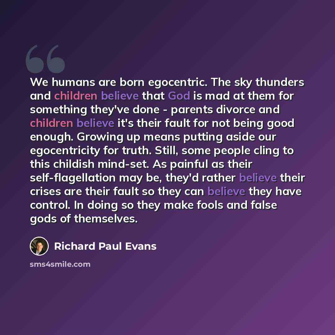 “We humans are born egocentric. The sky thunders and children believe that God is mad at them for something they've done - parents divorce and children believe it's their fault for not being good enough. Growing up means putting aside our egocentricity for truth. Still, some people cling to this…” quote by Richard Paul Evans