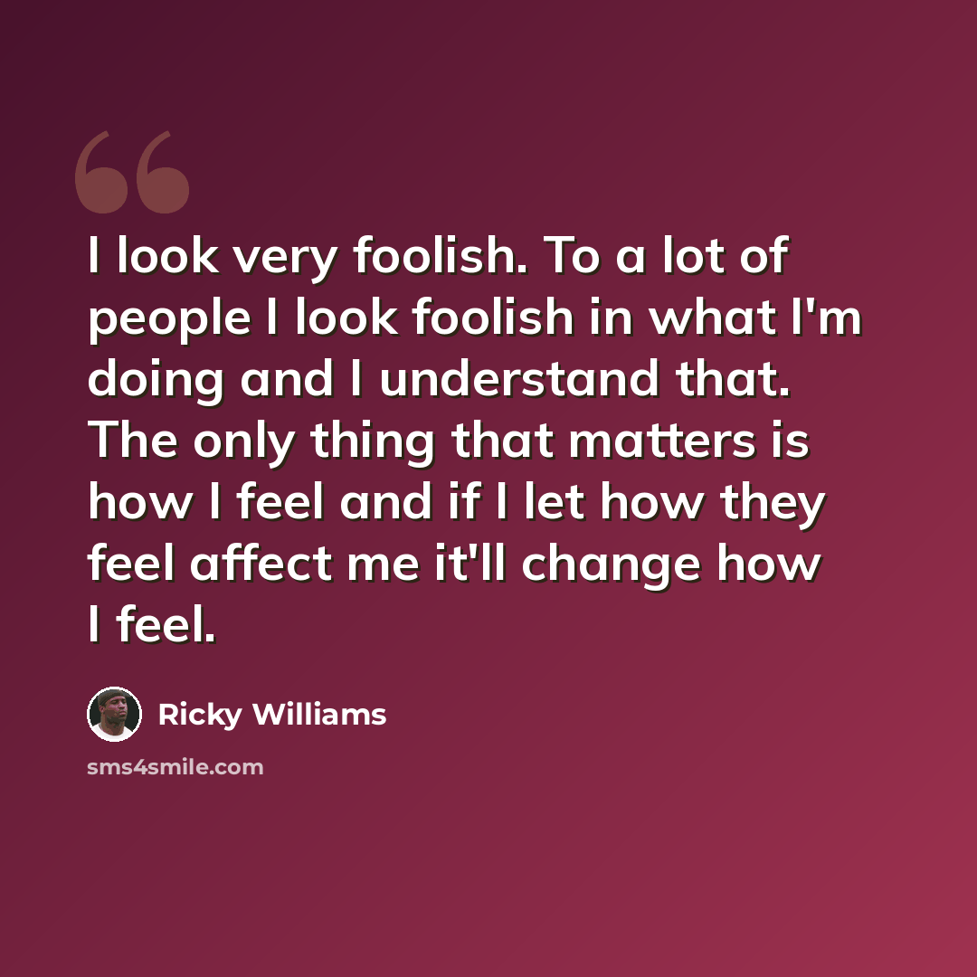 “I look very foolish. To a lot of people I look foolish in what I'm doing and I understand that. The only thing that matters is how I feel and if I let how they feel affect me it'll change how I feel.” quote by Ricky Williams