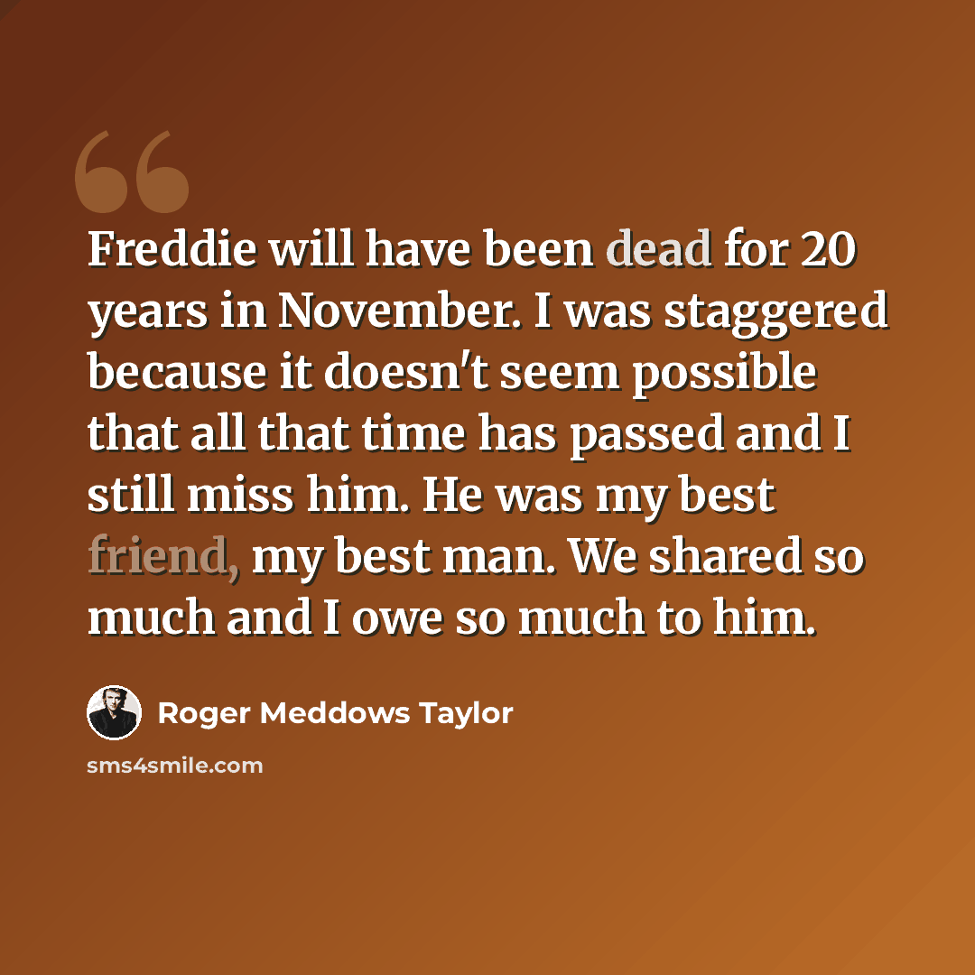 “Freddie will have been dead for 20 years in November. I was staggered because it doesn't seem possible that all that time has passed and I still miss him. He was my best friend, my best man. We shared so much and I owe so much to him.” quote by Roger Meddows Taylor