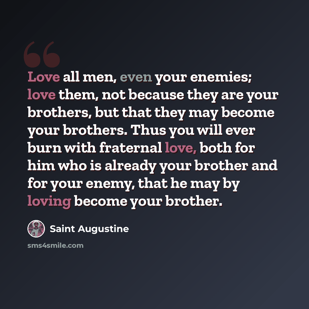 “Love all men, even your enemies; love them, not because they are your brothers, but that they may become your brothers. Thus you will ever burn with fraternal love, both for him who is already your brother and for your enemy, that he may by loving become your brother.” quote by Saint Augustine