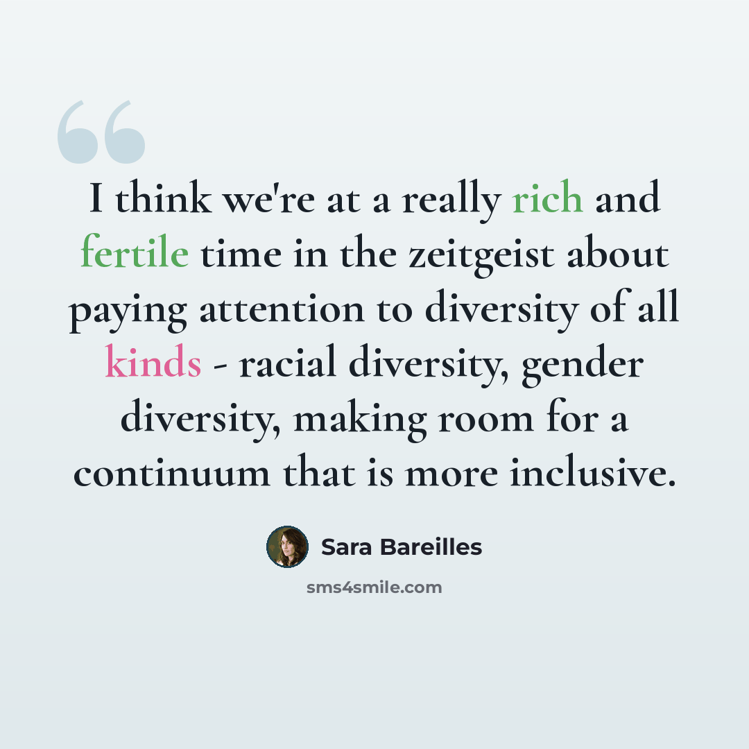 “I think we're at a really rich and fertile time in the zeitgeist about paying attention to diversity of all kinds - racial diversity, gender diversity, making room for a continuum that is more inclusive.” quote by Sara Bareilles