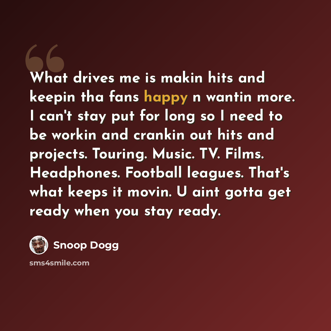 “What drives me is makin hits and keepin tha fans happy n wantin more. I can't stay put for long so I need to be workin and crankin out hits and projects. Touring. Music. TV. Films. Headphones. Football leagues. That's what keeps it movin. U aint gotta get ready when you stay ready.” quote by Snoop Dogg