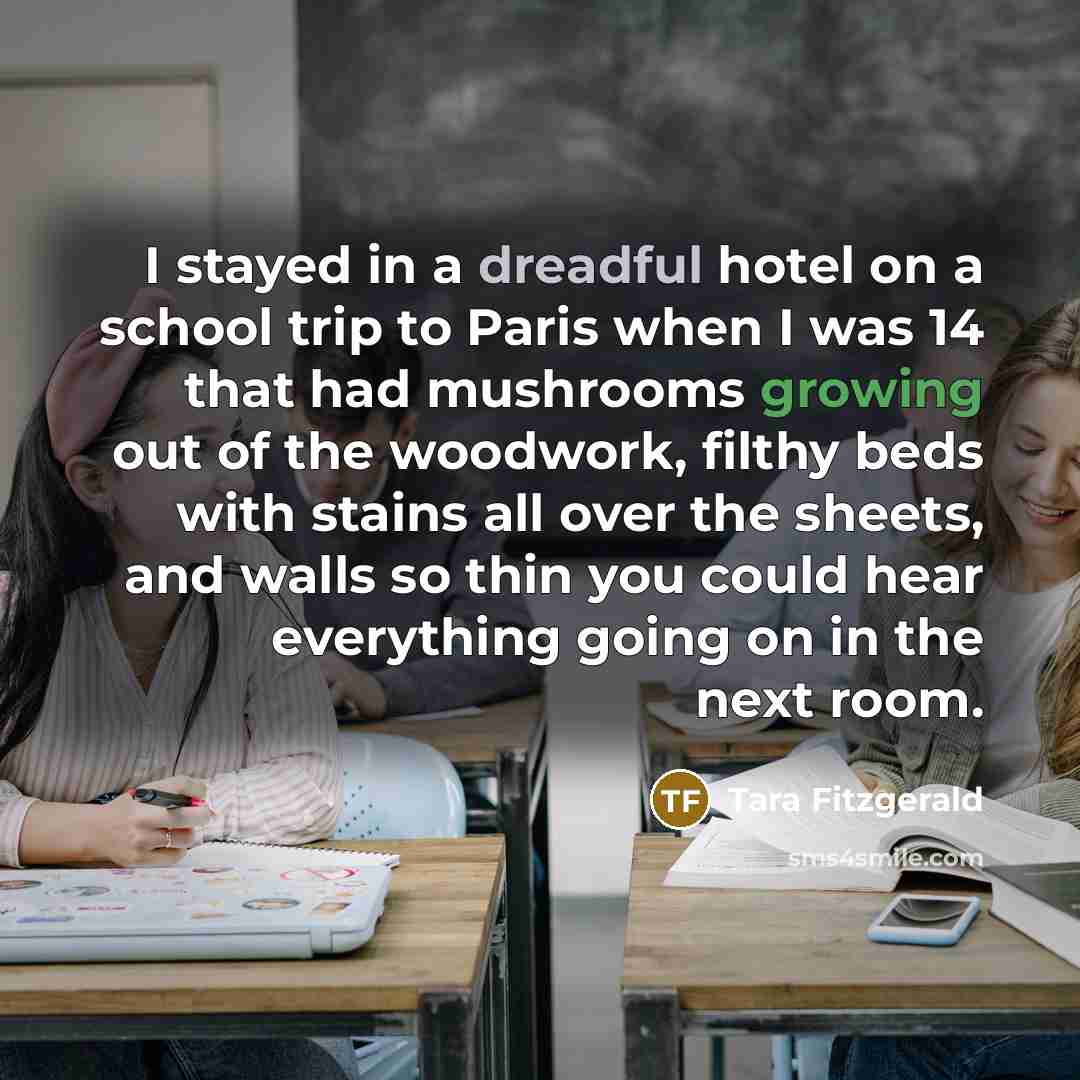 “I stayed in a dreadful hotel on a school trip to Paris when I was 14 that had mushrooms growing out of the woodwork, filthy beds with stains all over the sheets, and walls so thin you could hear everything going on in the next room.” quote by Tara Fitzgerald
