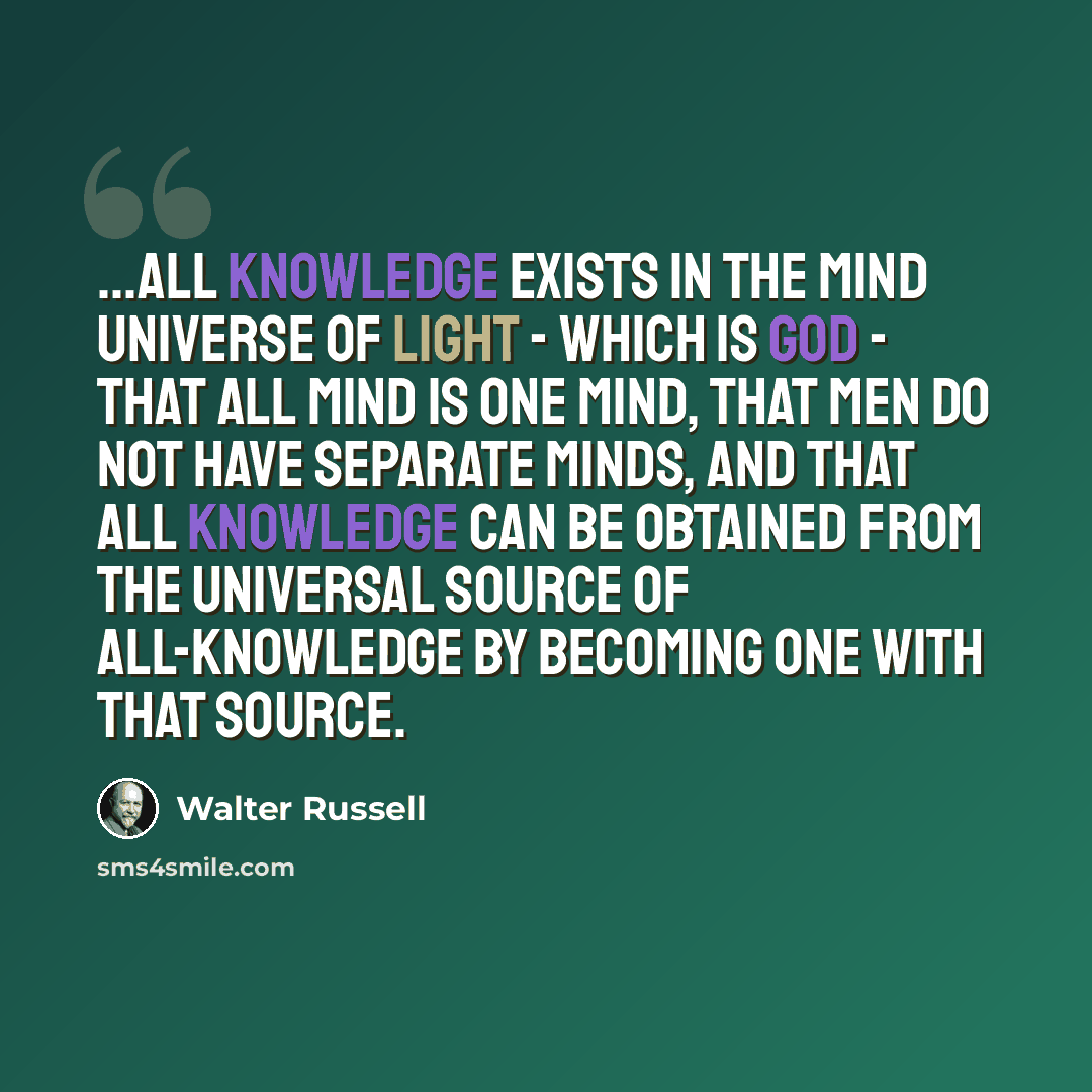 “...all knowledge exists in the Mind universe of Light - which is God - that all Mind is One Mind, that men do not have separate minds, and that all knowledge can be obtained from the Universal Source of All-Knowledge by becoming One with that Source.” quote by Walter Russell