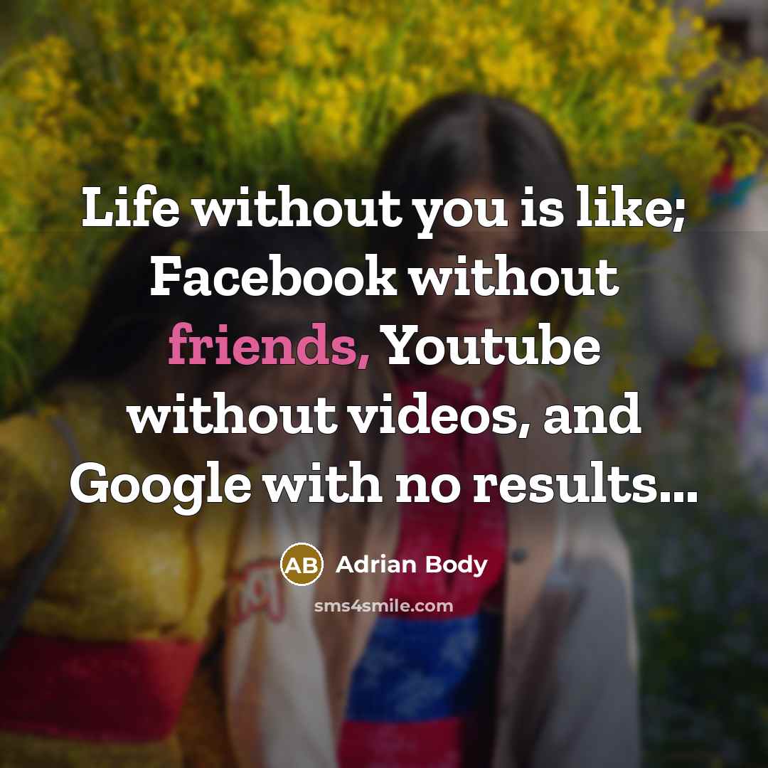 “Life without you is like; Facebook without friends, Youtube without videos, and Google with no results...” quote by Adrian Body