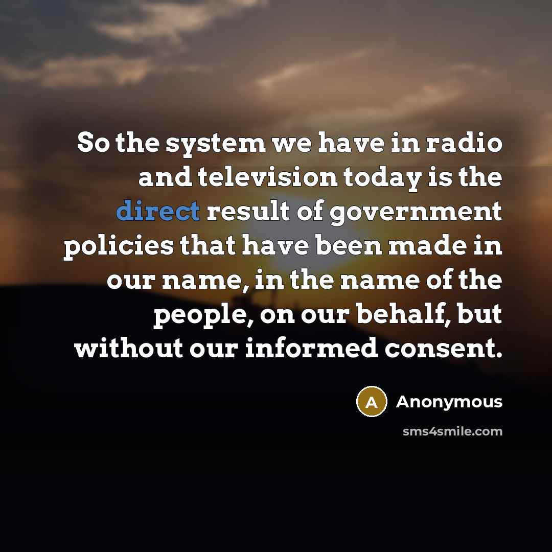“So the system we have in radio and television today is the direct result of government policies that have been made in our name, in the name of the people, on our behalf, but without our informed consent.” quote by Anonymous