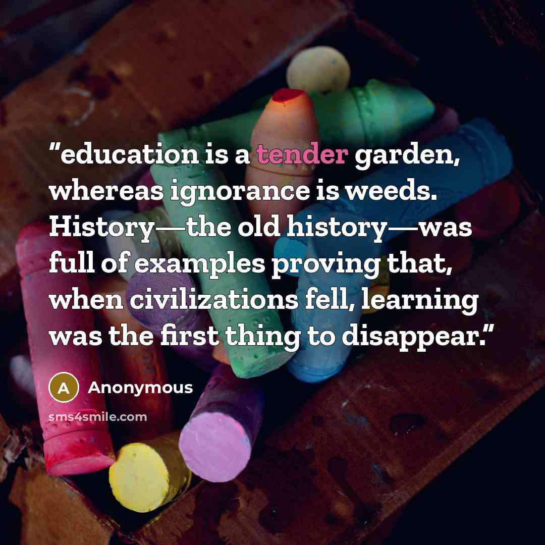 “education is a tender garden, whereas ignorance is weeds. History—the old history—was full of examples proving that, when civilizations fell, learning was the first thing to disappear.” quote by Anonymous
