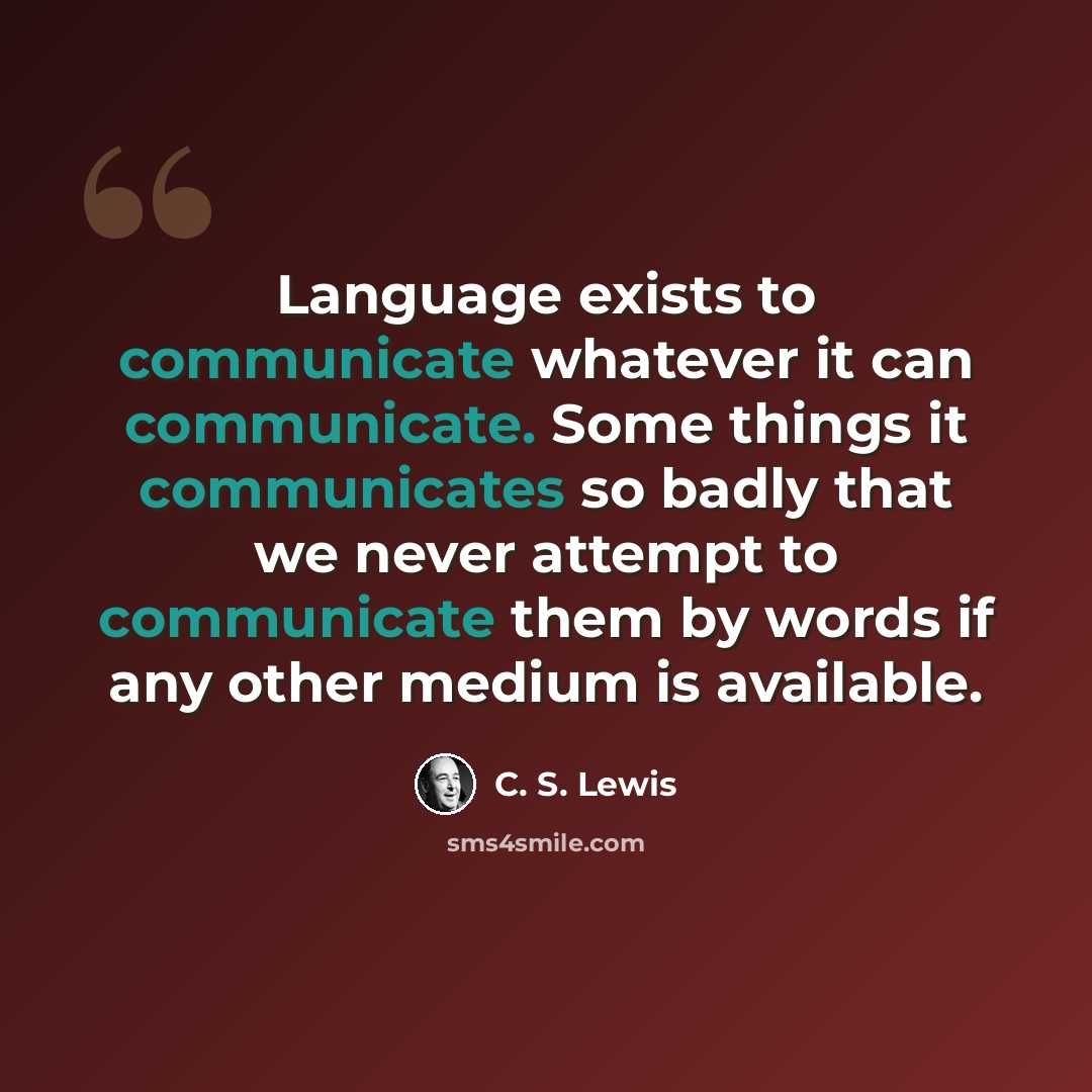 “Language exists to communicate whatever it can communicate. Some things it communicates so badly that we never attempt to communicate them by words if any other medium is available.” quote by C. S. Lewis