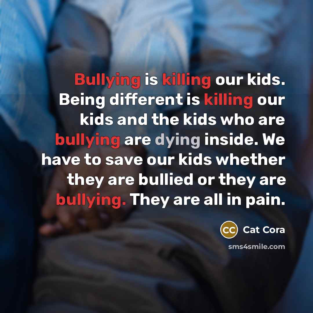 “Bullying is killing our kids. Being different is killing our kids and the kids who are bullying are dying inside. We have to save our kids whether they are bullied or they are bullying. They are all in pain.” quote by Cat Cora