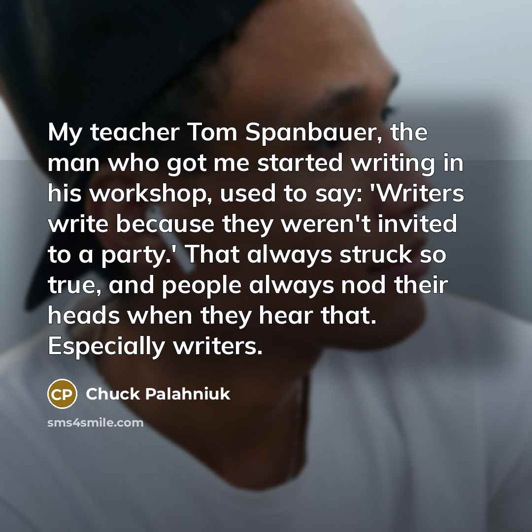 “My teacher Tom Spanbauer, the man who got me started writing in his workshop, used to say: 'Writers write because they weren't invited to a party.' That always struck so true, and people always nod their heads when they hear that. Especially writers.” quote by Chuck Palahniuk