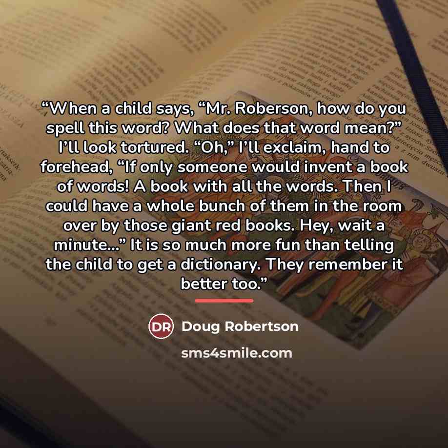 “When a child says, “Mr. Roberson, how do you spell this word? What does that word mean?” I’ll look tortured. “Oh,” I’ll exclaim, hand to forehead, “If only someone would invent a book of words! A book with all the words. Then I could have a whole bunch of them in the room over by those giant red…” quote by Doug Robertson