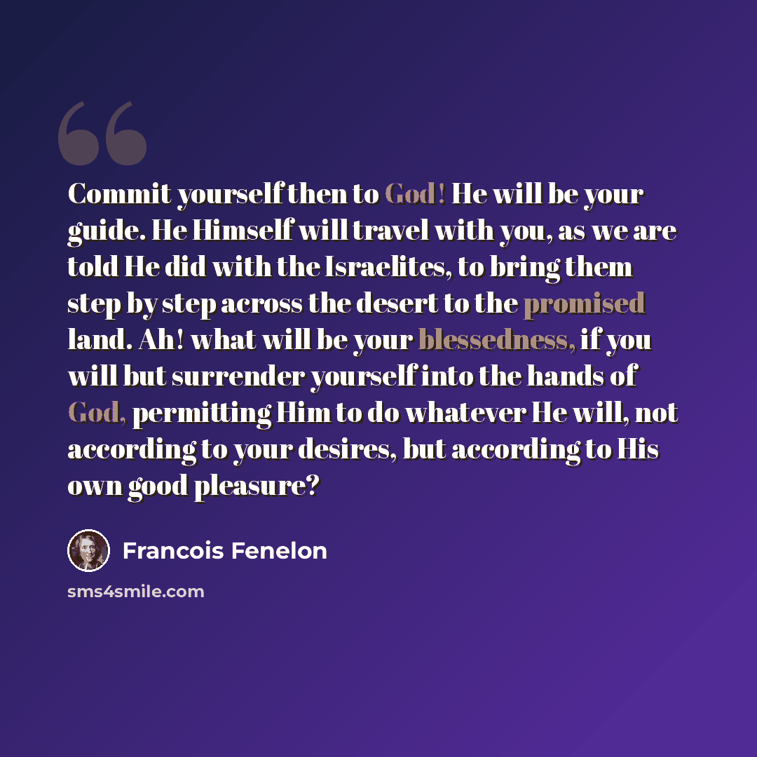 “Commit yourself then to God! He will be your guide. He Himself will travel with you, as we are told He did with the Israelites, to bring them step by step across the desert to the promised land. Ah! what will be your blessedness, if you will but surrender yourself into the hands of God, permitting…” quote by Francois Fenelon