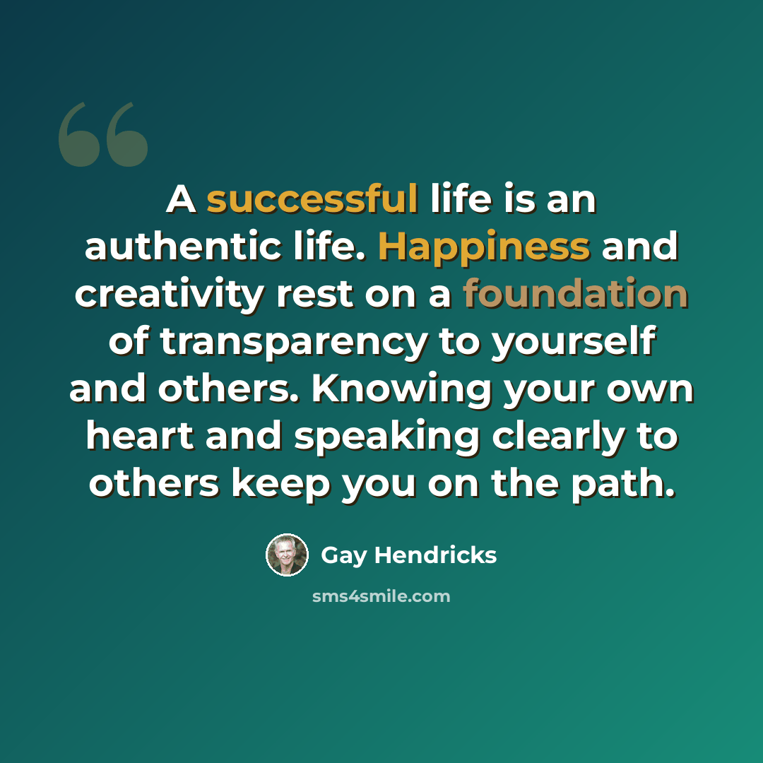 “A successful life is an authentic life. Happiness and creativity rest on a foundation of transparency to yourself and others. Knowing your own heart and speaking clearly to others keep you on the path.” quote by Gay Hendricks